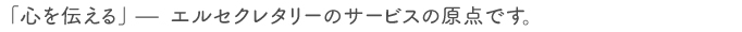 「心を伝える」－　エルセクレタリーのサービスの原点です。