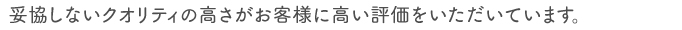 妥協しないクオリティの高さがお客様に高い評価をいただいています。